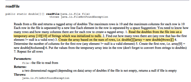 readFile
public statie double[] [] readFile (java.io.File file)
throws java.io.FileNotFoundException
Reads from a file and returns a ragged aray of doubles The maximum rows is 10 and the maximum columns for each row is 10
Each row in the file is separated by a new line Each element in the row is separated by a space Suggestion: You need to know how
many rows and how many columns there are for each row to create a ragged array. 1. Read the doubles from the file into an a
temporary array [10][10] of Strings which was initialized to nulls. 2. Find out how many rows there are (any row that has the first
element != null is a valid row) 3. Create the array based on the num of rows, i.e. double[][Jarray = new double[#rows][] 4.
Determine the number of columns for the first row (any element !=null is a valid element) 5. Create the first row, i.e. array[0] =
new double[#columns] 6. Put the values from the temporary array into in the row (don't forget to convert from strings to doubles)
7. Repeat for all rows
Parameters:
file- the file to read from
Returns:
a two dimensional ragged (depending on data) array of doubles if the file is not empty, returns a null if file is empty
Throws:
java.io.FileNotFoundException
