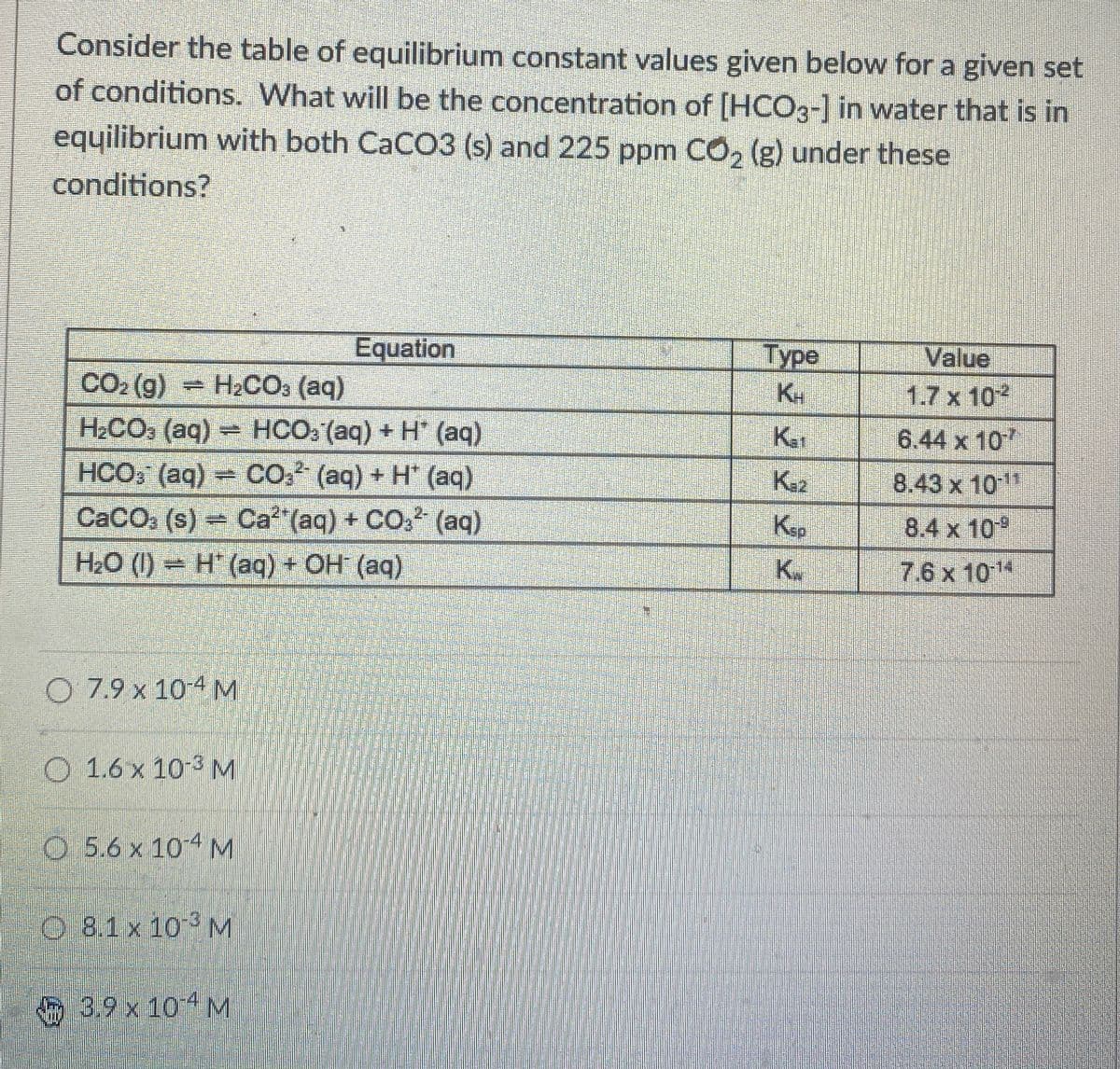 Consider the table of equilibrium constant values given below for a given set
of conditions. What will be the concentration of [HCO3-] in water that is in
equilibrium with both CaCO3 (s) and 225 ppm CO2 (g) under these
conditions?
Equation
Type
Value
CO₂ (g) H2CO3 (aq)
KH
1.7 x 10
H2CO3 (aq)=HCO3(aq) + H' (aq)
K-₁₁
6.44 x 107
HCO (aq) CO2 (aq) + H* (aq)
K₁₂
8.43 x 1011
CaCO3 (s)=Ca2+(aq) + CO2 (aq)
Ksp
8.4 x 10
H₂O (1) H (aq) + OH (aq)
K
7.6 x 1011
O 7.9 x 10-4 M
O 1.6 x 10-3 M
O 5.6 x 104 M
O 8.1 x 103 M
3.9 x 101 M