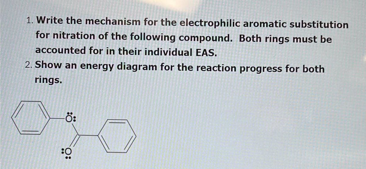 1. Write the mechanism for the electrophilic aromatic substitution
for nitration of the following compound. Both rings must be
accounted for in their individual EAS.
2. Show an energy diagram for the reaction progress for both
rings.
-Ö:
O: