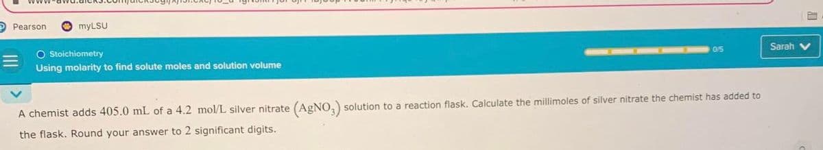 Pearson
myLSU
O Stoichiometry
Using molarity to find solute moles and solution volume
0/5
A chemist adds 405.0 mL of a 4.2 mol/L silver nitrate (AgNO3) solution to a reaction flask. Calculate the millimoles of silver nitrate the chemist has added to
the flask. Round your answer to 2 significant digits.
Sarah V