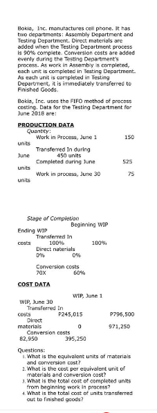 Bokia, Inc. manufactures cell phone. It has
two departments: Assembly Department and
Testing Department. Direct materials are
added when the Testing Department process
is 90% complete. Conversion costs are added
evenly during the Testing Department's
process. As work in Assembly is completed,
each unit is completed in Testing Department.
As each unit is completed in Testing
Department, it is immediately transferred to
Finished Goods.
Bokia, Inc. uses the FIFO method of process
costing. Data for the Testing Department for
June 2018 are:
PRODUCTION DATA
Quantity:
units
June
units
units
Work in Process, June 1
Transferred In during
450 units
Completed during June
Work in process, June 30
Stage of Completion
Ending WIP
costs
Transferred In
100 %
Direct naterials
0%
0%
Conversion costs
60%
70X
COST DATA
Beginning WIP
WIP, June 30
costs
Transferred In
P245,015
WIP, June 1
100%
0
395,250
Conversion costs
150
525
75
Direct
materials
82,950
Questions:
1. What is the equivalent units of materials
and conversion cost?
P796,500
971,250
2. What is the cost per equivalent unit of
materials and conversion cost?
3. What is the total cost of completed units
from beginning work in process?
4. What is the total cost of units transferred
out to finished goods?