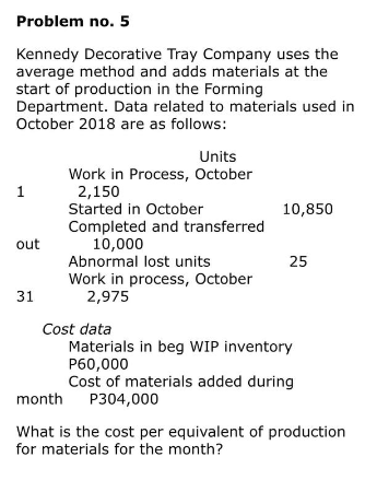 Problem no. 5
Kennedy Decorative Tray Company uses the
average method and adds materials at the
start of production in the Forming
Department. Data related to materials used in
October 2018 are as follows:
1
out
31
Units
Work in Process, October
2,150
Started in October
Completed and transferred
10,000
Abnormal lost units
Work in process, October
2,975
Cost data
10,850
25
Materials in beg WIP inventory
P60,000
Cost of materials added during
month P304,000
What is the cost per equivalent of production
for materials for the month?