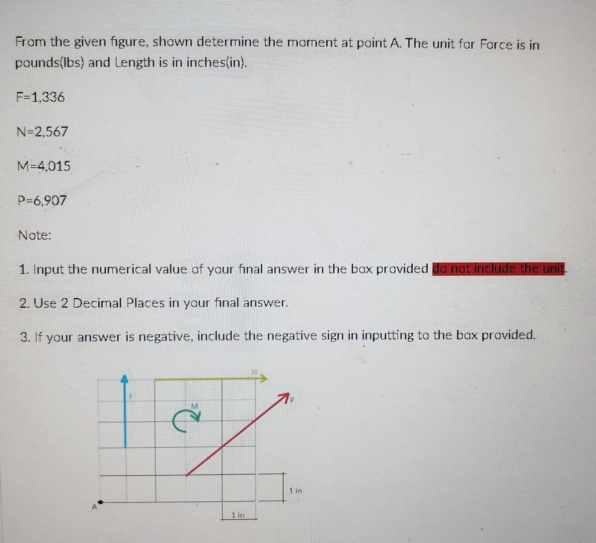 From the given figure, shown determine the moment at point A. The unit for Force is in
pounds(lbs) and Length is in inches(in).
F=1,336
N=2,567
M=4,015
P=6,907
Note:
1. Input the numerical value of your final answer in the box provided do not include the unit.
2. Use 2 Decimal Places in your final answer.
3. If your answer is negative, include the negative sign in inputting to the box provided.
۱۰
A
1 im
1 in