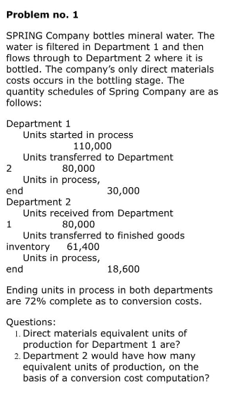 Problem no. 1
SPRING Company bottles mineral water. The
water is filtered in Department 1 and then
flows through to Department 2 where it is
bottled. The company's only direct materials
costs occurs in the bottling stage. The
quantity schedules of Spring Company are as
follows:
Department 1
Units started in process
110,000
1
Units transferred to Department
80,000
Units in process,
2
end
Department 2
30,000
Units received from Department
80,000
Units transferred to finished goods
61,400
Units in process,
inventory
end
18,600
Ending units in process in both departments
are 72% complete as to conversion costs.
Questions:
1. Direct materials equivalent units of
production for Department 1 are?
2. Department 2 would have how many
equivalent units of production, on the
basis of a conversion cost computation?