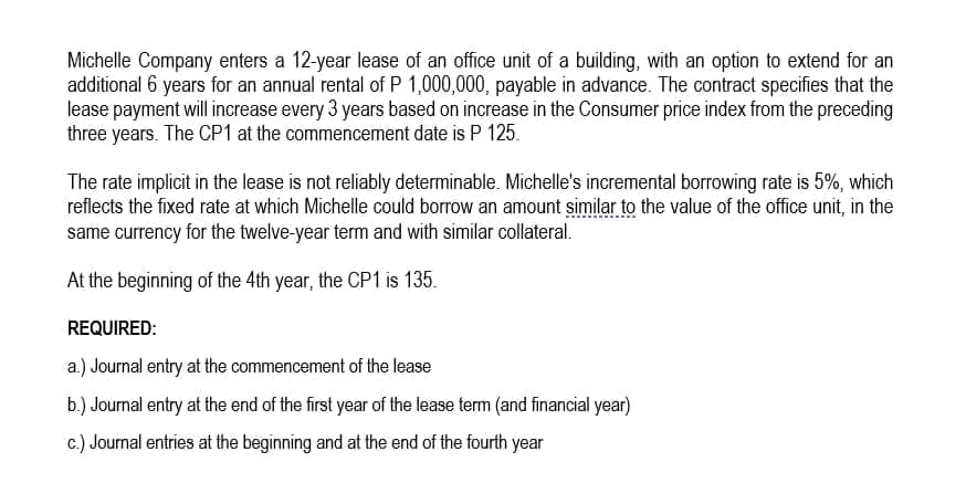 Michelle Company enters a 12-year lease of an office unit of a building, with an option to extend for an
additional 6 years for an annual rental of P 1,000,000, payable in advance. The contract specifies that the
lease payment will increase every 3 years based on increase in the Consumer price index from the preceding
three years. The CP1 at the commencement date is P 125.
The rate implicit in the lease is not reliably determinable. Michelle's incremental borrowing rate is 5%, which
reflects the fixed rate at which Michelle could borrow an amount similar to the value of the office unit, in the
same currency for the twelve-year term and with similar collateral.
At the beginning of the 4th year, the CP1 is 135.
REQUIRED:
a.) Journal entry at the commencement of the lease
b.) Journal entry at the end of the first year of the lease term (and financial year)
c.) Journal entries at the beginning and at the end of the fourth year
