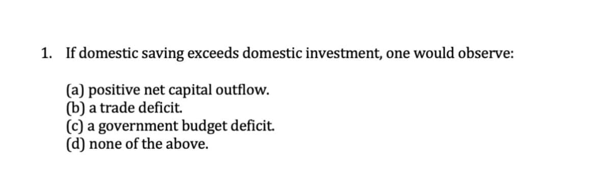 1. If domestic saving exceeds domestic investment, one would observe:
(a) positive net capital outflow.
(b) a trade deficit.
(c) a government budget deficit.
(d) none of the above.