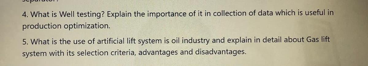 4. What is Well testing? Explain the importance of it in collection of data which is useful in
production optimization.
5. What is the use of artificial lift system is oil industry and explain in detail about Gas lift
system with its selection criteria, advantages and disadvantages.
