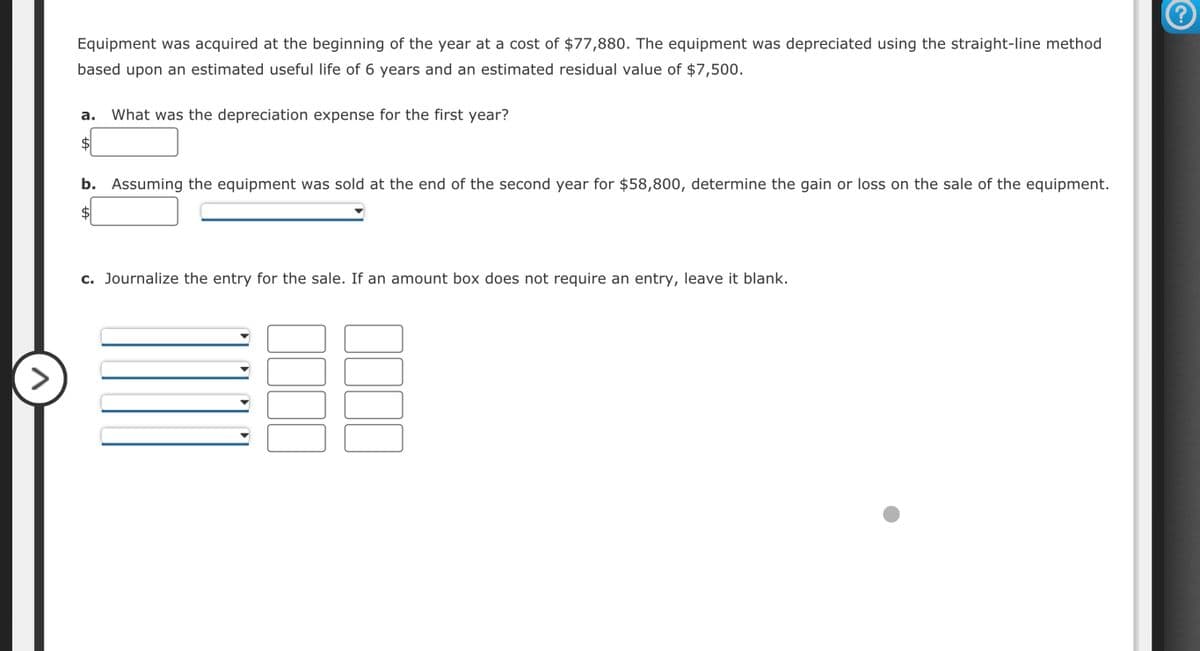 >
Equipment was acquired at the beginning of the year at a cost of $77,880. The equipment was depreciated using the straight-line method
based upon an estimated useful life of 6 years and an estimated residual value of $7,500.
a. What was the depreciation expense for the first year?
b. Assuming the equipment was sold at the end of the second year for $58,800, determine the gain or loss on the sale of the equipment.
c. Journalize the entry for the sale. If an amount box does not require an entry, leave it blank.
?