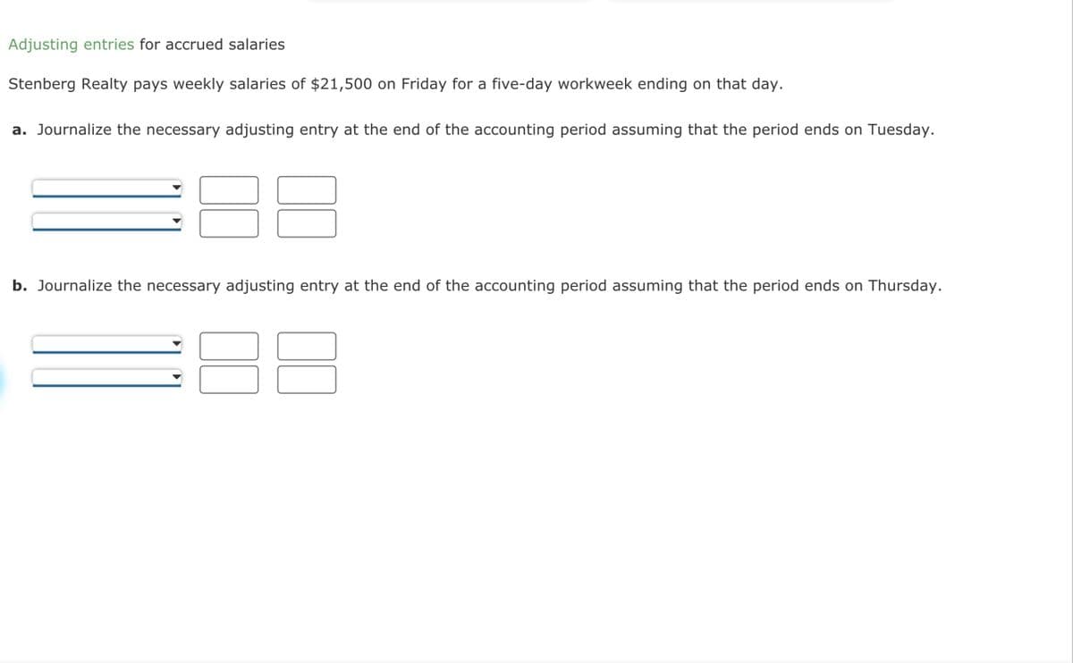 Adjusting entries for accrued salaries
Stenberg Realty pays weekly salaries of $21,500 on Friday for a five-day workweek ending on that day.
a. Journalize the necessary adjusting entry at the end of the accounting period assuming that the period ends on Tuesday.
b. Journalize the necessary adjusting entry at the end of the accounting period assuming that the period ends on Thursday.
3