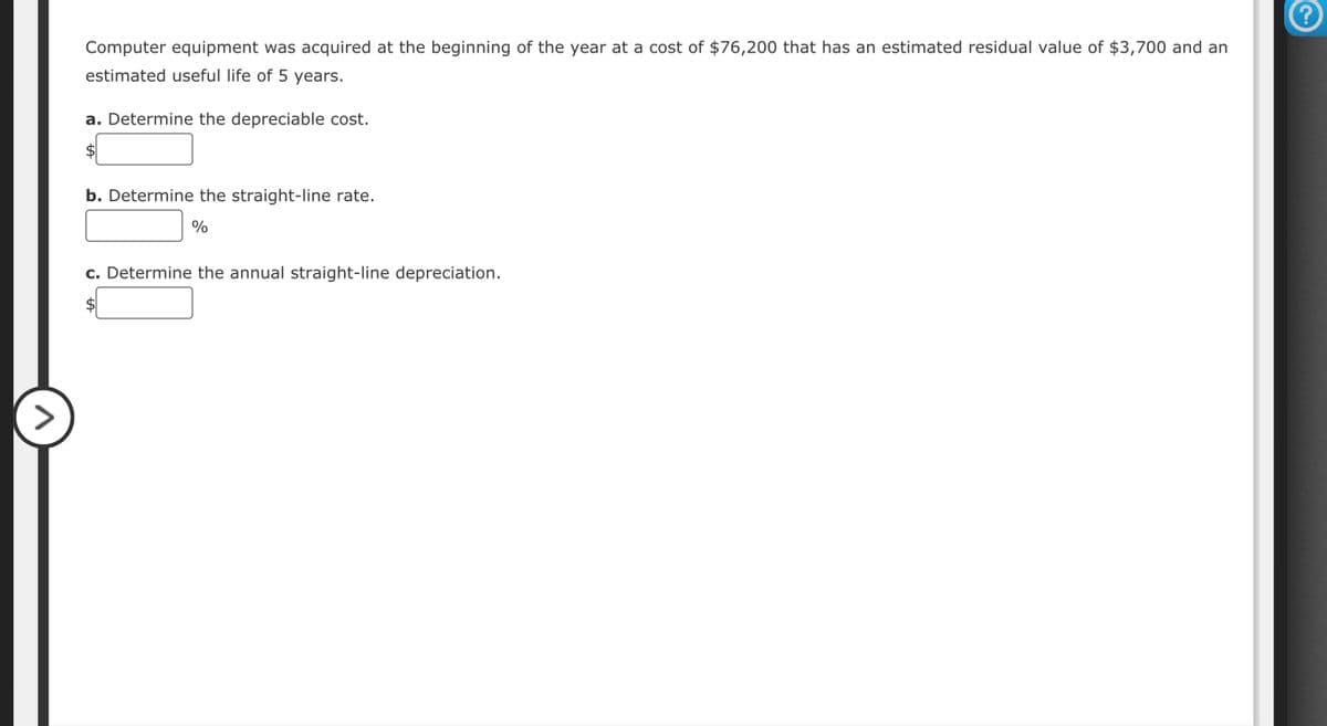 Computer equipment was acquired at the beginning of the year at a cost of $76,200 that has an estimated residual value of $3,700 and an
estimated useful life of 5 years.
a. Determine the depreciable cost.
$
b. Determine the straight-line rate.
%
c. Determine the annual straight-line depreciation.
AA
?