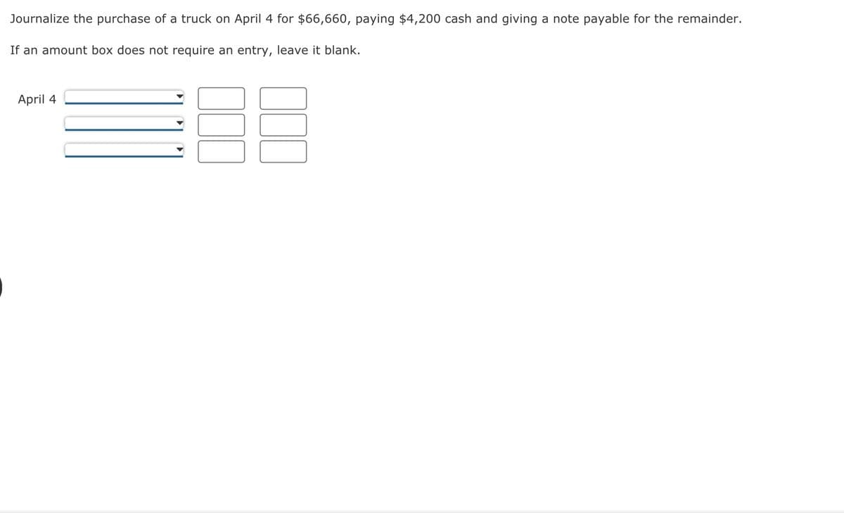 Journalize the purchase of a truck on April 4 for $66,660, paying $4,200 cash and giving a note payable for the remainder.
If an amount box does not require an entry, leave it blank.
April 4
