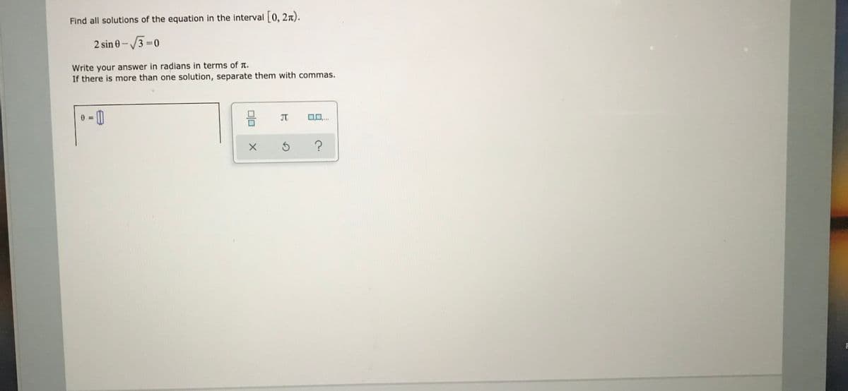 Find all solutions of the equation in the interval 0, 2n).
2 sin 0 - /3 =0
%3D
Write your answer in radians in terms of T.
If there is more than one solution, separate them with commas.
JT
olo
