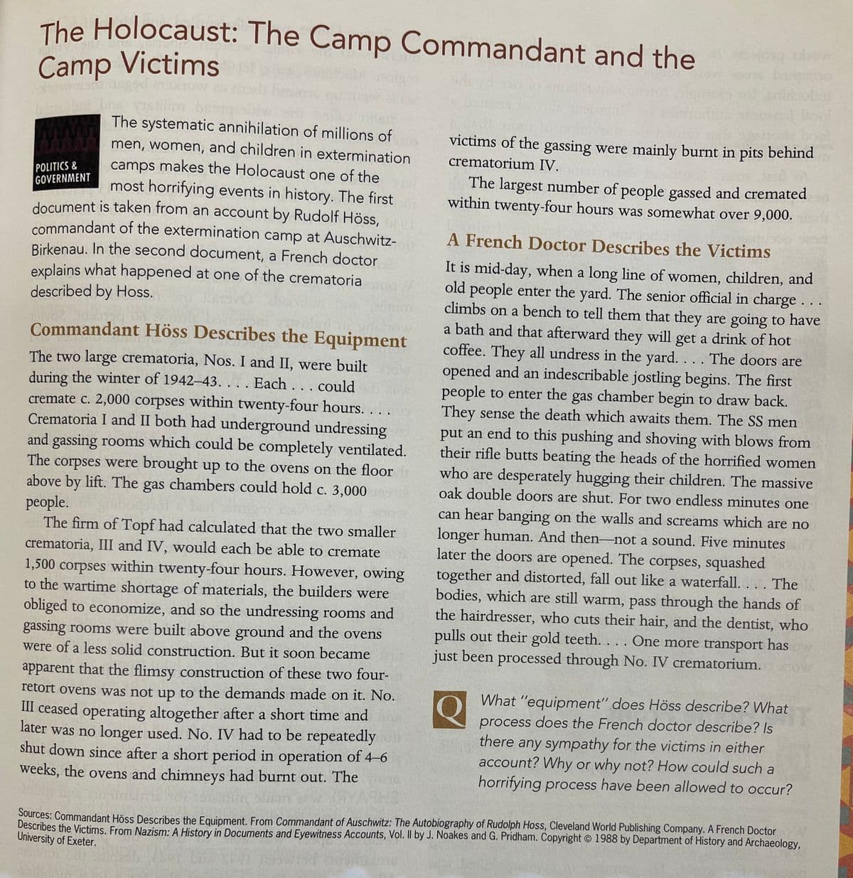 The Holocaust: The Camp Commandant and the
show
Camp Victims
howi
The systematic annihilation of millions of
victims of the gassing were mainly burnt in pits behind
men, women, and children in extermination
crematorium IV.
camps makes the Holocaust one of the
most horrifying events in history. The first
document is taken from an account by Rudolf Höss,
commandant of the extermination camp at Auschwitz-
Birkenau. In the second document, a French doctor
explains what happened at one of the crematoria
POLITICS &
GOVERNMENT
The largest number of people gassed and cremated
within twenty-four hours was somewhat over 9,000.
A French Doctor Describes the Victims
It is mid-day, when a long line of women, children, and
old people enter the yard. The senior official in charge. ..
climbs on a bench to tell them that they are going to have
a bath and that afterward they will get a drink of hot
coffee. They all undress in the yard. . . . The doors are
opened and an indescribable jostling begins. The first
people to enter the gas chamber begin to draw back.
They sense the death which awaits them. The SS men
described by Hoss.
Commandant Höss Describes the Equipment
The two large crematoria, Nos. I and II, were built
during the winter of 1942-43. . . . Each . ..could
cremate c. 2,000 corpses within twenty-four hours.
Crematoria I and II both had underground undressing
and gassing rooms which could be completely ventilated.
. ..
put an end to this pushing and shoving with blows from
their rifle butts beating the heads of the horrified women
corpses were brought up to the ovens on the floor
above by lift. The gas chambers could hold c. 3,000
The
who are desperately hugging their children. The massive
oak double doors are shut. For two endless minutes one
people.
The firm of Topf had calculated that the two smaller
crematoria, III and IV, would each be able to cremate
1,500 corpses within twenty-four hours. However, owing
to the wartime shortage of materials, the builders were
obliged to economize, and so the undressing rooms and
gassing rooms were built above ground and the ovens
were of a less solid construction. But it soon became
can hear banging on the walls and screams which are no
longer human. And then-not a sound. Five minutes
later the doors are opened. The corpses, squashed
together and distorted, fall out like a waterfall. . . . The
bodies, which are still warm, pass through the hands of
the hairdresser, who cuts their hair, and the dentist, who
pulls out their gold teeth. . . . One more transport has
just been processed through No. IV crematorium.
apparent that the flimsy construction of these two four-
What "equipment" does Höss describe? What
process does the French doctor describe? Is
there any sympathy for the victims in either
account? Why or why not? How could such a
horritying process have been allowed to occur?
retort ovens was not up to the demands made on it. No.
III ceased operating altogether after a short time and
later was no longer used. No. IV had to be repeatedly
shut down since after a short period in operation of 4-6
weeks, the ovens and chimneys had burnt out. The
Sources: Commandant Höss Describes the Equipment. From Commandant of Auschwitz: The Autobiography of Rudolph Hoss, Cleveland World Publishing Company. A French Doctor
Describes the Victims. From Nazism: A History in Documents and Eyewitness Accounts, Vol. Il by J. Noakes and G. Pridham. Copyright © 1988 by Department of History and Archaeology,
University of Exeter.
