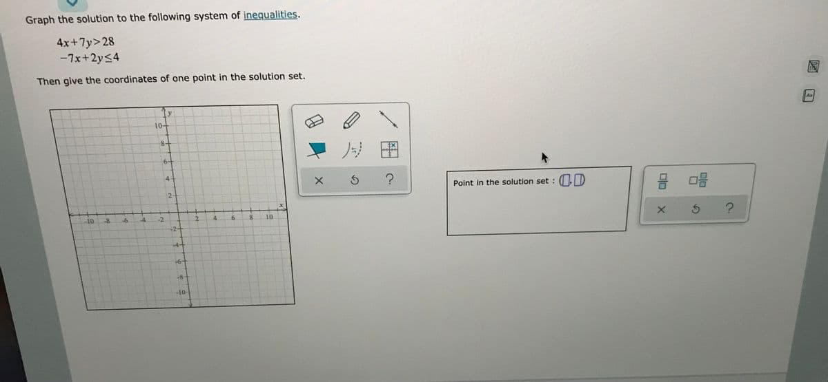 Graph the solution to the following system of inequalities.
4x+7y>28
-7x+2y<4
Then give the coordinates of one point in the solution set.
As
10+
8+
Point in the solution set : ( ID
品
2-
-10
-8
-6
-4
2.
4.
6.
10
-4-
+6+
-8
-10-
2.
6.
4.
2.
