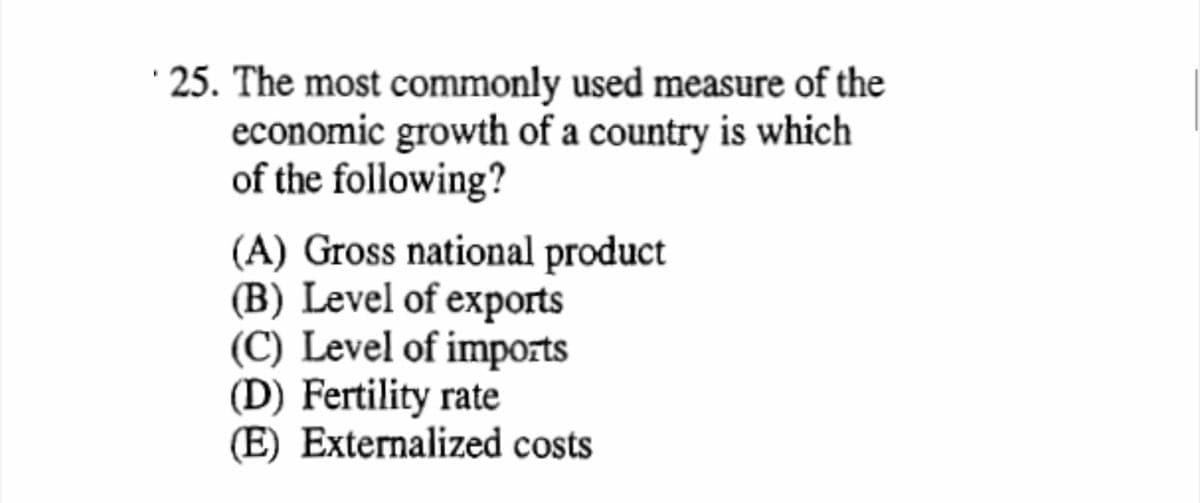 · 25. The most commonly used measure of the
economic growth of a country is which
of the following?
(A) Gross national product
(B) Level of exports
(C) Level of imports
(D) Fertility rate
(E) Externalized costs
