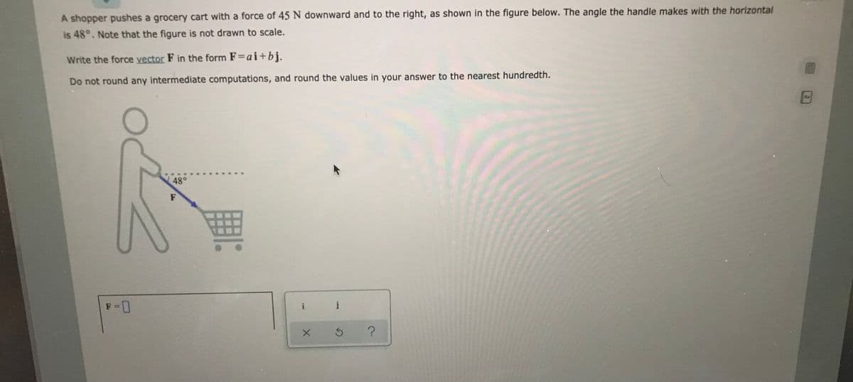 A shopper pushes a grocery cart with a force of 45 N downward and to the right, as shown in the figure below. The angle the handle makes with the horizontal
is 48°. Note that the figure is not drawn to scale.
Write the force vector F in the form F=ai+bj.
Do not round any intermediate computations, and round the values in your answer to the nearest hundredth.
48°
F
