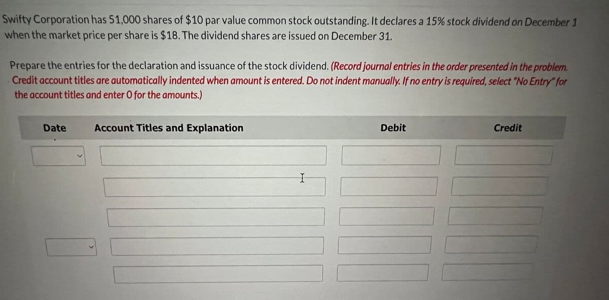 Swifty Corporation has 51,000 shares of $10 par value common stock outstanding. It declares a 15% stock dividend on December 1
when the market price per share is $18. The dividend shares are issued on December 31.
Prepare the entries for the declaration and issuance of the stock dividend. (Record journal entries in the order presented in the problem.
Credit account titles are automatically indented when amount is entered. Do not indent manually. If no entry is required, select "No Entry" for
the account titles and enter O for the amounts.)
Date
<
Account Titles and Explanation
I
Debit
Credit