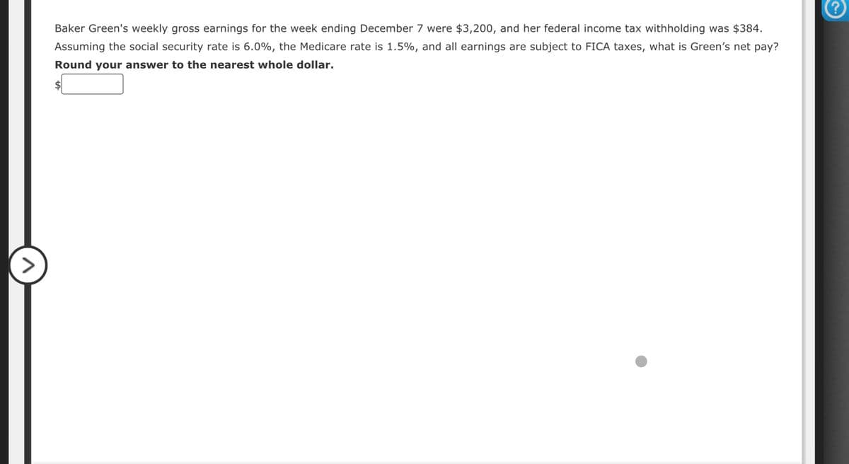 Baker Green's weekly gross earnings for the week ending December 7 were $3,200, and her federal income tax withholding was $384.
Assuming the social security rate is 6.0%, the Medicare rate is 1.5%, and all earnings are subject to FICA taxes, what is Green's net pay?
Round your answer to the nearest whole dollar.
?