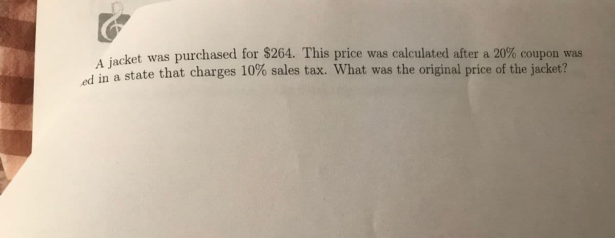 A jacket was purchased for $264. This price was calculated after a 20% coupon was
ed in a state that charges 10% sales tax. What was the original price of the jacket?