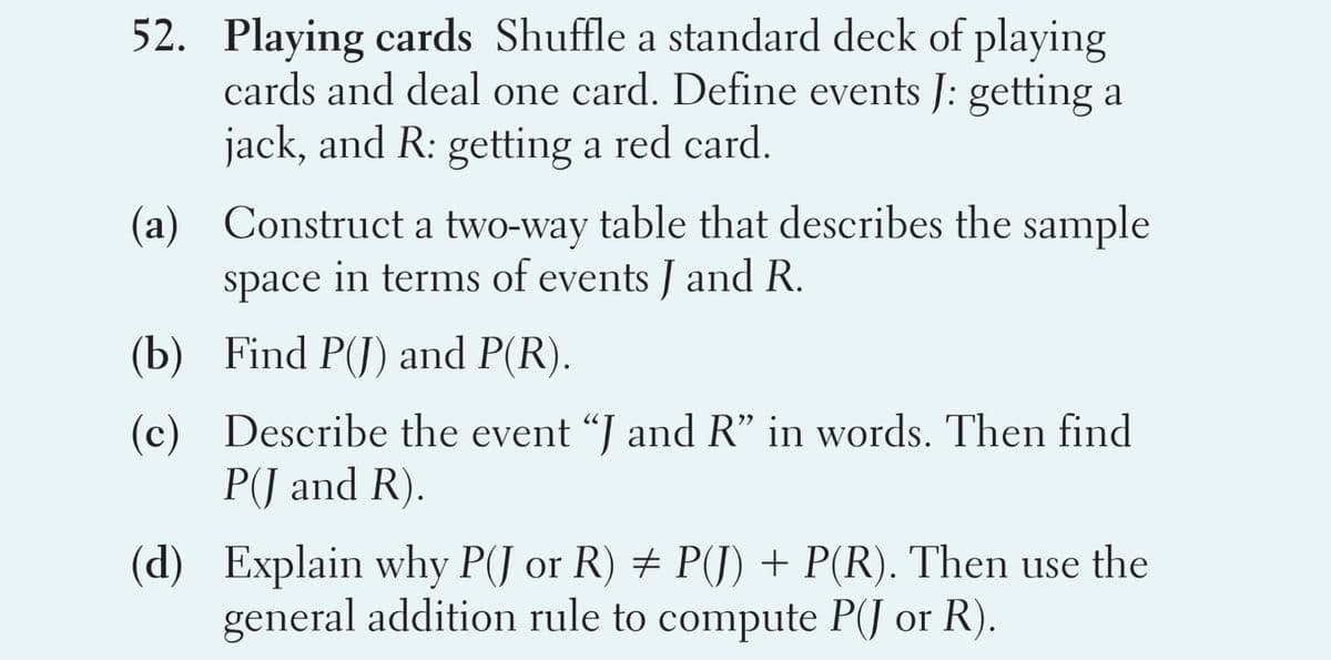 52. Playing cards Shuffle a standard deck of playing
cards and deal one card. Define events J: getting a
jack, and R: getting a red card.
(a) Construct a two-way table that describes the sample
in terms of events J and R.
space
(b) Find P(J) and P(R).
(c) Describe the event "J and R" in words. Then find
P(J and R).
(d) Explain why P(J or R) # P(J) + P(R). Then use the
general addition rule to compute P(J or R).
