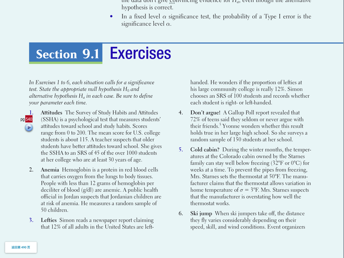 tema Ive
hypothesis is correct.
In a fixed level a significance test, the probability of a Type I error is the
significance level a.
Section 9.1
Exercises
In Exercises 1 to 6, each situation calls for a significance
test. State the appropriate null hypothesis Ho and
alternative hypothesis Ha in each case. Be sure to define
your parameter each time.
handed. He wonders if the proportion of lefties at
his large community college is really 12%. Simon
chooses an SRS of 100 students and records whether
each student is right- or left-handed.
Don't argue! A Gallup Poll report revealed that
72% of teens said they seldom or never argue with
their friends.' Yvonne wonders whether this result
holds true in her large high school. So she surveys a
random sample of 150 students at her school.
1.
Attitudes The Survey of Study Habits and Attitudes
(SSHA) is a psychological test that measures students'
attitudes toward school and study habits. Scores
range from 0 to 200. The mean score for U.S. college
students is about 115. A teacher suspects that older
students have better attitudes toward school. She gives
4.
pg 540
Cold cabin? During the winter months, the temper-
atures at the Colorado cabin owned by the Starnes
family can stay well below freezing (32°F or 0°C) for
weeks at a time. To prevent the pipes from freezing,
Mrs. Starnes sets the thermostat at 50°F. The manu-
5.
the SSHA to an SRS of 45 of the over 1000 students
at her college who are at least 30 years of age.
Anemia Hemoglobin is a protein in red blood cells
that carries oxygen from the lungs to body tissues.
People with less than 12 grams of hemoglobin per
deciliter of blood (g/dl) are anemic. A public health
official in Jordan suspects that Jordanian children are
at risk of anemia. He measures a random sample of
50 children.
2.
facturer claims that the thermostat allows variation in
home temperature of o = 3°F. Mrs. Starnes suspects
that the manufacturer is overstating how well the
thermostat works.
Ski jump When ski jumpers take off, the distance
they fly varies considerably depending on their
speed, skill, and wind conditions. Event organizers
6.
3.
Lefties Simon reads a newspaper report claiming
that 12% of all adults in the United States are left-
返回第490 页
