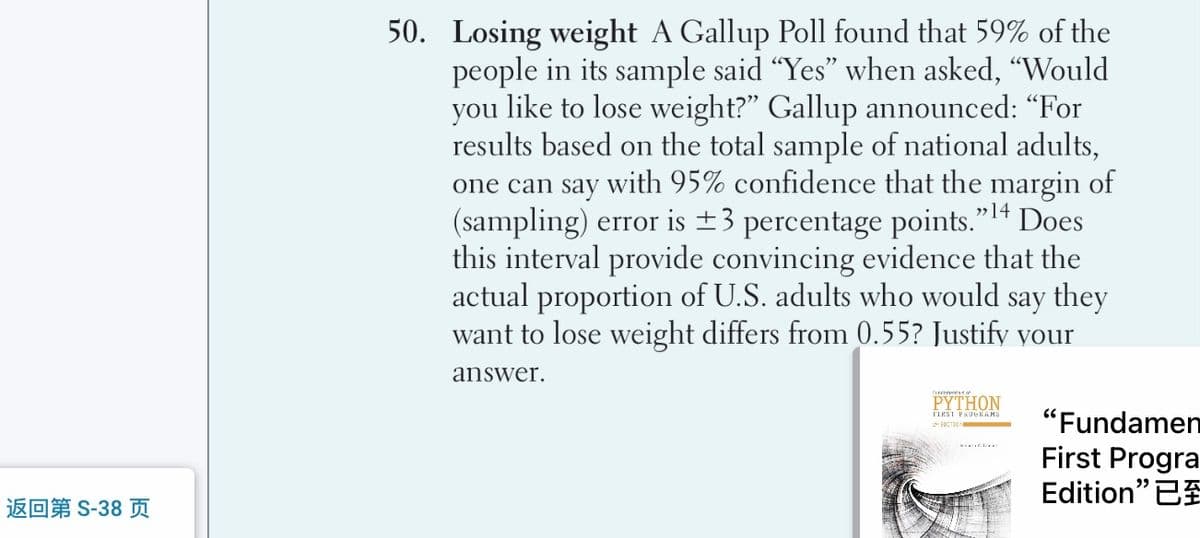 50. Losing weight A Gallup Poll found that 59% of the
people in its sample said "Yes" when asked, "Would
you like to lose weight?" Gallup announced: “For
results based on the total sample of national adults,
one can say with 95% confidence that the margin of
(sampling) error is ±3 percentage points." 14 Does
this interval provide convincing evidence that the
actual proportion of U.S. adults who would say they
want to lose weight differs from 0.55? Justify vour
answer.
PYTHON
"Fundamen
First Progra
Edition" 2
FIRSI PSOeKAHS
返回第S-38 页
