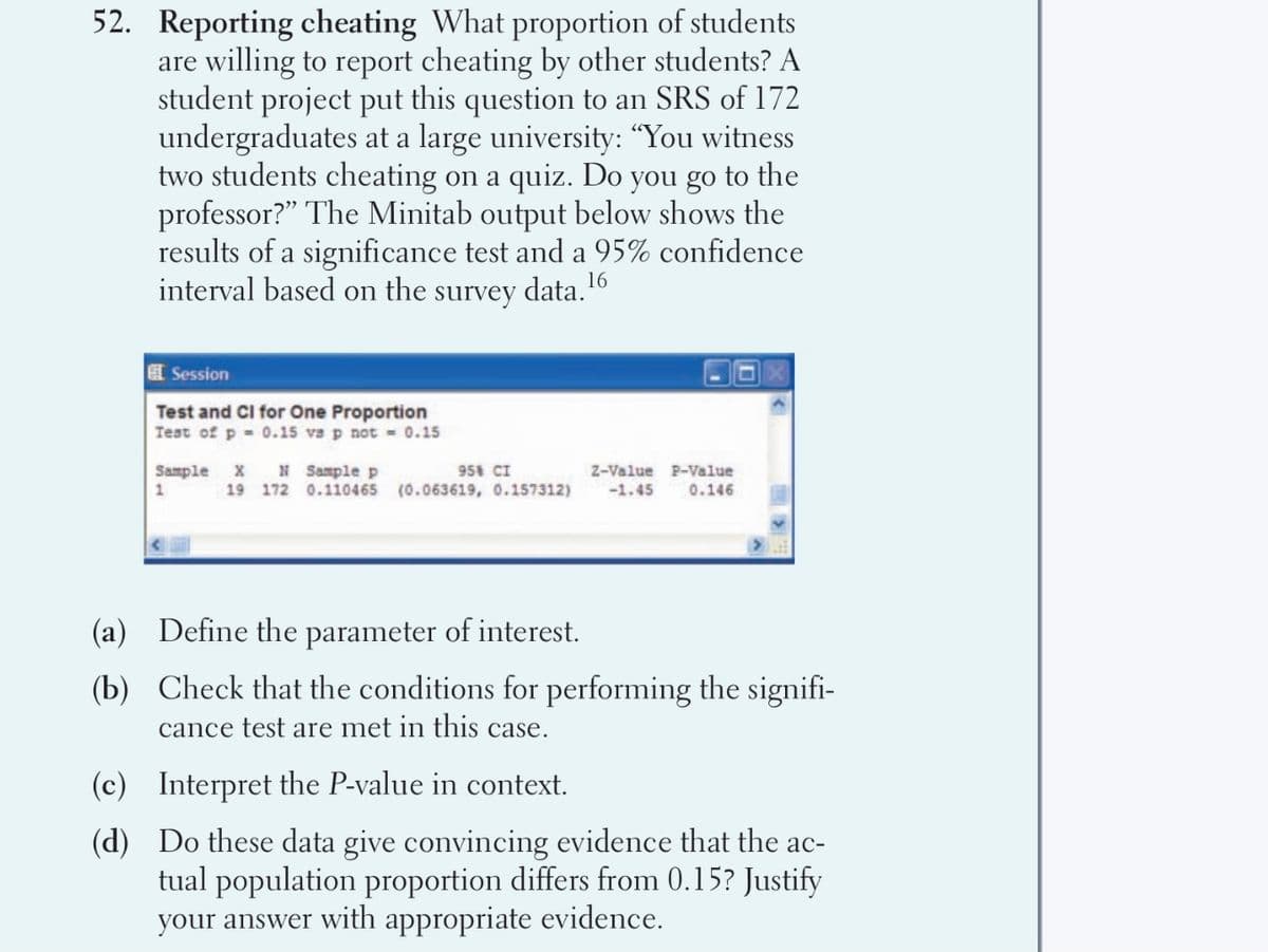 52. Reporting cheating What proportion of students
are willing to report cheating by other students? A
student project put this question to an SRS of 172
undergraduates at a large university: "You witness
two students cheating on a quiz. Do you go to the
professor?" The Minitab output below shows the
results of a significance test and a 95% confidence
interval based on the survey data."
16
E Session
Test and Cl for One Proportion
Test of p - 0.15 va p not = 0.15
Sample X N Sample p
95 CI
Z-Value P-Value
1
19 172 0.110465 (0.063619, 0.157312)
-1.45
0.146
(a) Define the parameter of interest.
(b) Check that the conditions for performing the signifi-
cance test are met in this case.
(c) Interpret the P-value in context.
(d) Do these data give convincing evidence that the ac-
tual population proportion differs from 0.15? Justify
your answer with appropriate evidence.
