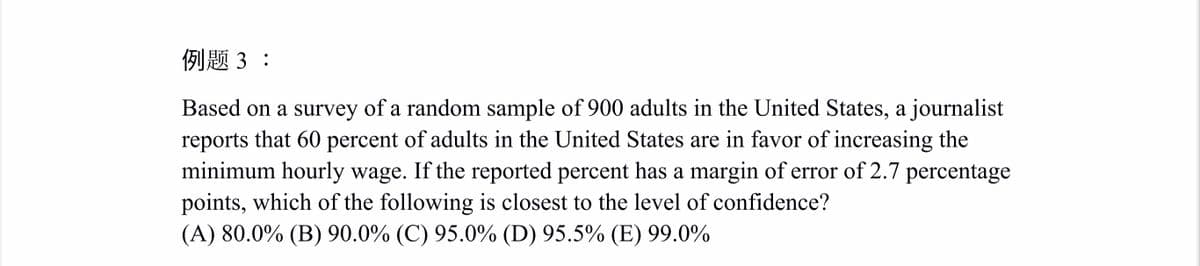 例题3:
Based on a survey of a random sample of 900 adults in the United States, a journalist
reports that 60 percent of adults in the United States are in favor of increasing the
minimum hourly wage. If the reported percent has a margin of error of 2.7 percentage
points, which of the following is closest to the level of confidence?
(A) 80.0% (B) 90.0% (C) 95.0% (D) 95.5% (E) 99.0%
