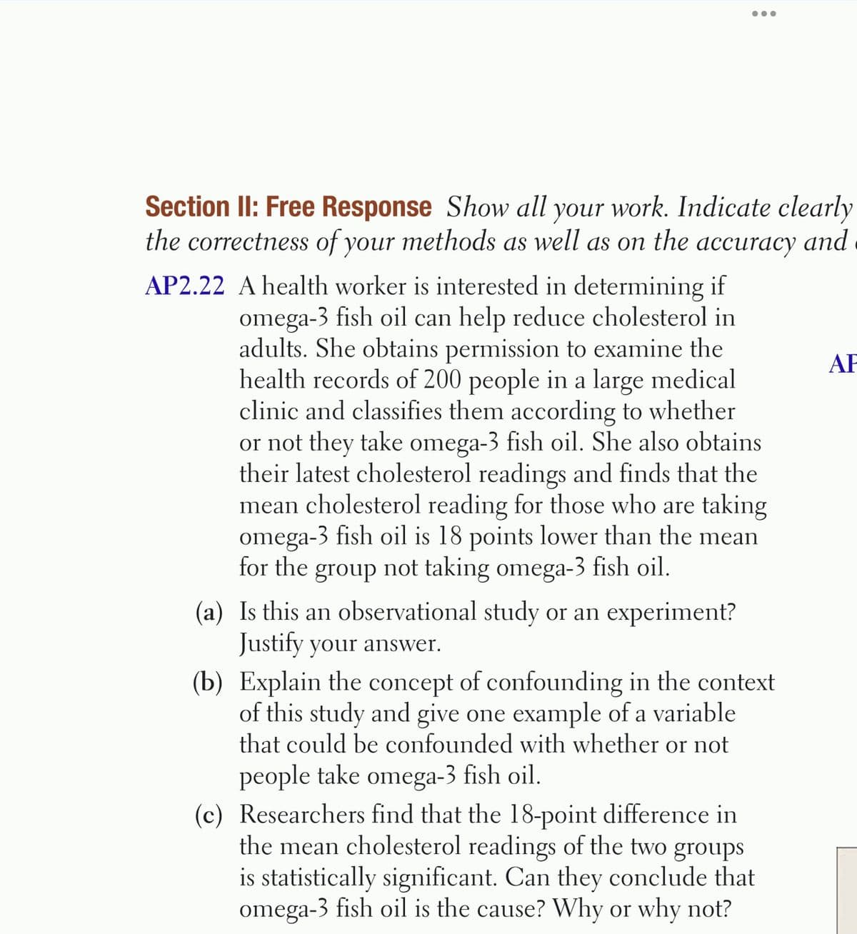 •..
Section II: Free Response Show all your work. Indicate clearly
the correctness of your methods as well as on the accuracy and
AP2.22 A health worker is interested in determining if
omega-3 fish oil can help reduce cholesterol in
adults. She obtains permission to examine the
health records of 200 people in a large medical
clinic and classifies them according to whether
or not they take omega-3 fish oil. She also obtains
their latest cholesterol readings and finds that the
mean cholesterol reading for those who are taking
omega-3 fish oil is 18 points lower than the mean
for the group not taking omega-3 fish oil.
AF
(a) Is this an observational study or an experiment?
Justify your answer.
(b) Explain the concept of confounding in the context
of this study and give one example of a variable
that could be confounded with whether or not
people take omega-3 fish oil.
(c) Researchers find that the 18-point difference in
the mean cholesterol readings of the two groups
is statistically significant. Can they conclude that
omega-3 fish oil is the cause? Why or why not?
