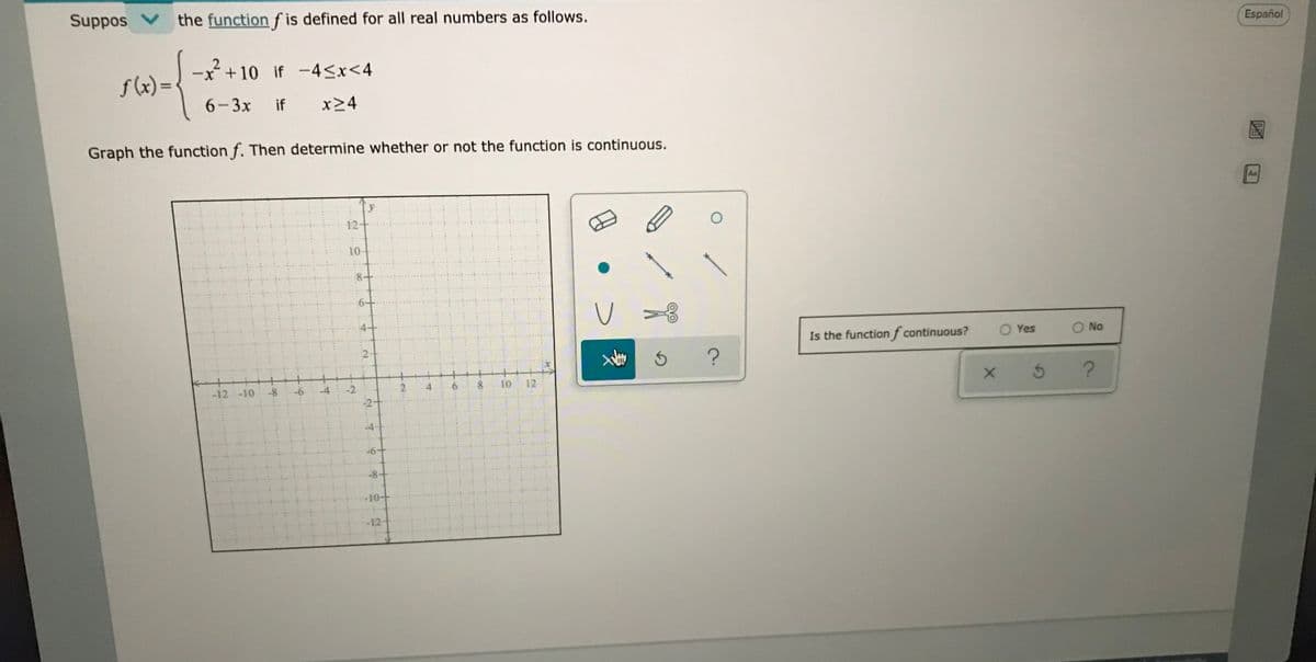 Suppos V
the function ƒ is defined for all real numbers as follows.
Español
-x + 10 if -4<x<4
f (x) =
6-3x
if
x>4
Graph the function f. Then determine whether or not the function is continuous.
Aa
12
10
Is the functionf continuous?
O Yes
O No
5 ?
-12-10
-6
2.
10
12
-4
-8-
-12
to
4.
00
2.
