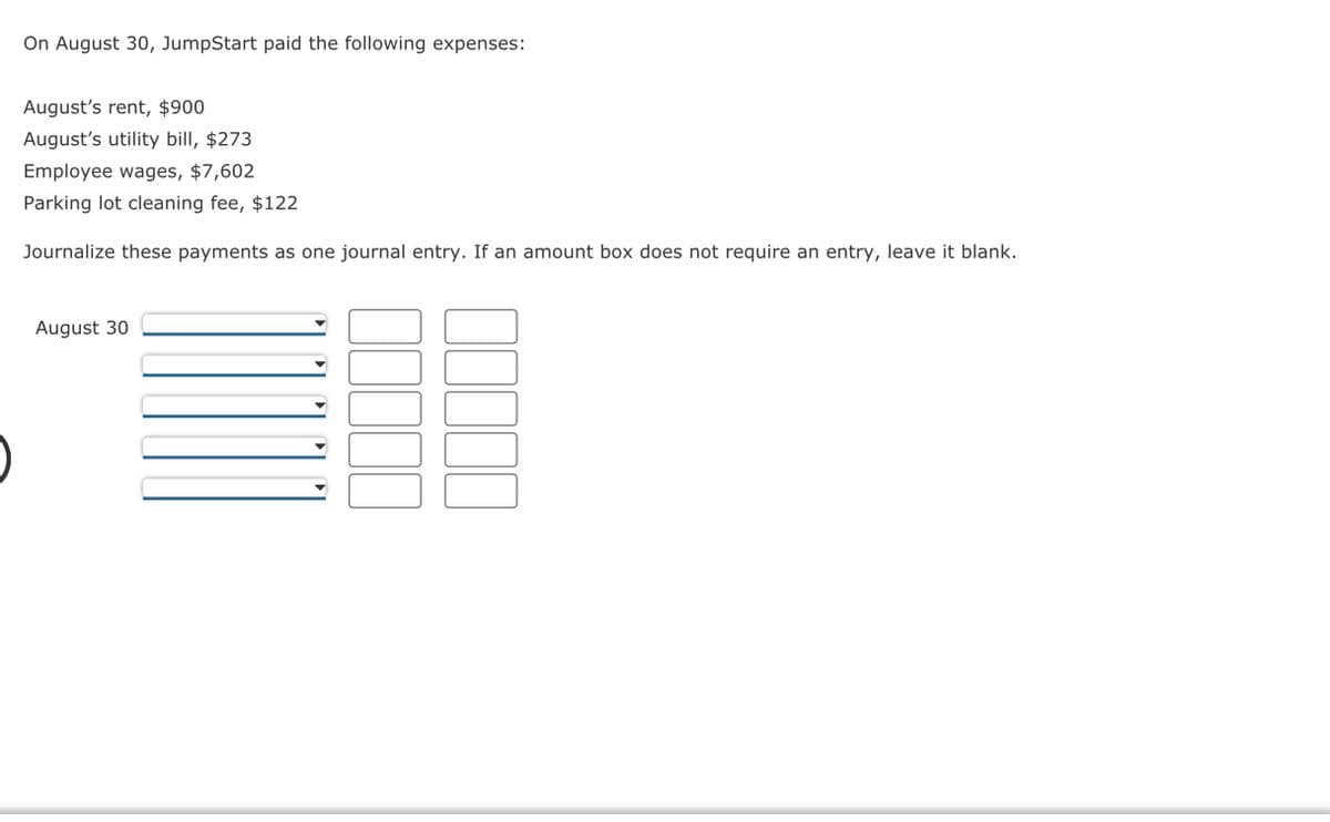 On August 30, JumpStart paid the following expenses:
August's rent, $900
August's utility bill, $273
Employee wages, $7,602
Parking lot cleaning fee, $122
Journalize these payments as one journal entry. If an amount box does not require an entry, leave it blank.
August 30
