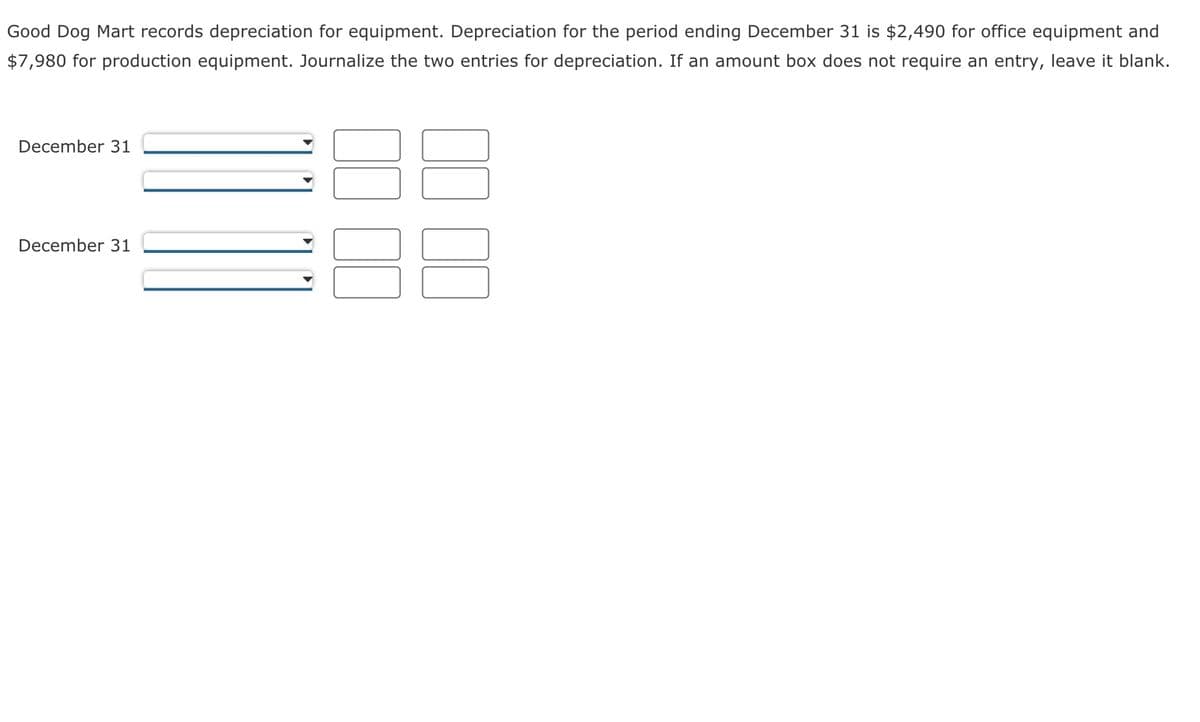 Good Dog Mart records depreciation for equipment. Depreciation for the period ending December 31 is $2,490 for office equipment and
$7,980 for production equipment. Journalize the two entries for depreciation. If an amount box does not require an entry, leave it blank.
December 31
December 31
00 00