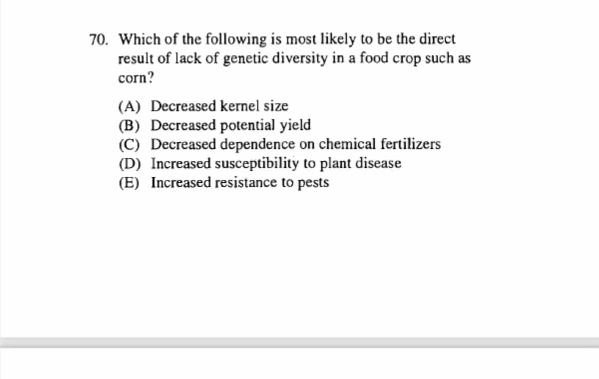 70. Which of the following is most likely to be the direct
result of lack of genetic diversity in a food crop such as
corn?
(A) Decreased kernel size
(B) Decreased potential yield
(C) Decreased dependence on chemical fertilizers
(D) Increased susceptibility to plant disease
(E) Increased resistance to pests
