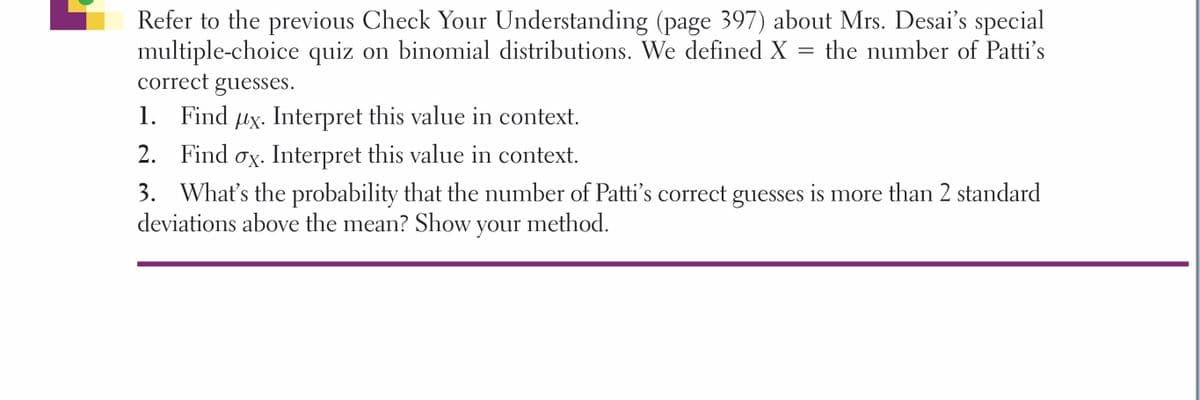 Refer to the previous Check Your Understanding (page 397) about Mrs. Desai's special
multiple-choice quiz on binomial distributions. We defined X
correct guesses.
the number of Patti's
1. Find ux. Interpret this value in context.
2. Find ox. Interpret this value in context.
3. What's the probability that the number of Patti's correct guesses is more than 2 standard
deviations above the mean? Show your method.
