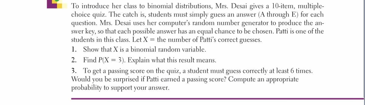 To introduce her class to binomial distributions, Mrs. Desai gives a 10-item, multiple-
choice quiz. The catch is, students must simply guess an answer (A through E) for each
question. Mrs. Desai uses her computer's random number generator to produce the an-
swer key, so that each possible answer has an equal chance to be chosen. Patti is one of the
students in this class. Let X = the number of Patti's correct guesses.
1. Show that X is a binomial random variable.
2. Find P(X = 3). Explain what this result means.
3. To get a passing score on the quiz, a student must guess correctly at least 6 times.
Would
you be surprised if Patti earned a passing score? Compute an appropriate
probability to support your answer.
