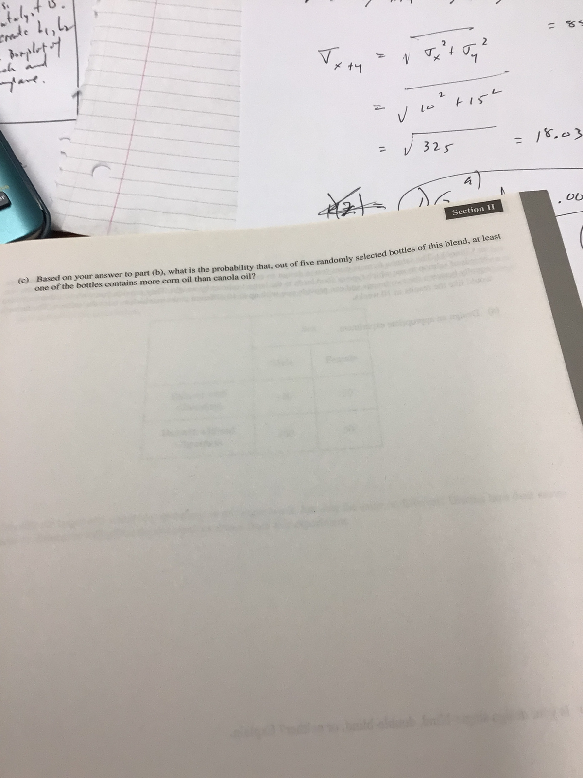 talyst
crate L₁, L₂
Bumplut of
x +4
√ √ 2 ² + √₂ ²
2
N
។
2
10² +15²
mylare.
a
A2+
Section II
(c) Based on your answer to part (b), what is the probability that, out of five randomly selected bottles of this blend, at least
one of the bottles contains more corn oil than canola oil?
aldurub ba
✓ 10
√325
=
= 85
18.03
06