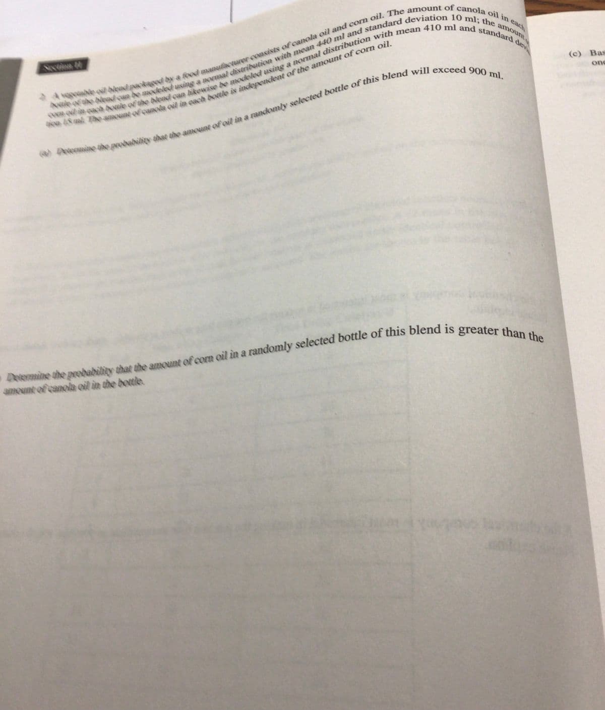 devi
A vegetable oil blead packaged by a food manufacturer consists of canola oil and corn oil. The amount of canola oil in each
e of the blend can be modeled using a normal distribution with mean 440 ml and standard deviation 10 ml; the amount
Coach bole of the blend can likewise be modeled using a normal distribution with mean 410 ml and standard
48. The amount of canola oil in each bottle is independent of the amount of corn oil.
Desemine the probability that the amount of oil in a randomly selected bottle of this blend will exceed 900 ml.
Determine the probability that the amount of corn oil in a randomly selected bottle of this blend is greater than the
amount of canola oil in the bottle.
(c) Bas
one