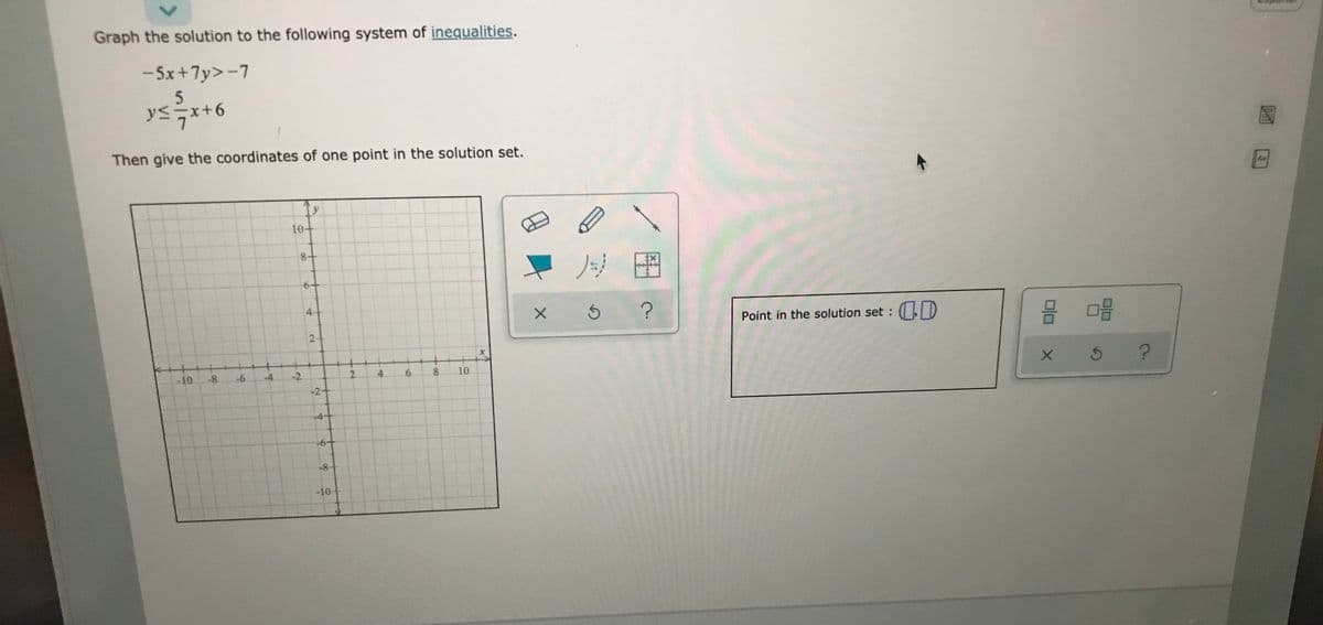 Graph the solution to the following system of inequalities.
- 5x+7y>-7
y<x+6
Then give the coordinates of one point in the solution set.
Ad
10+
8+
4+
Point in the solution set : D
+
-4
-10
-8
-2
2.
4.
8.
10
-2+
-6+
-8+
-10
6
6.
