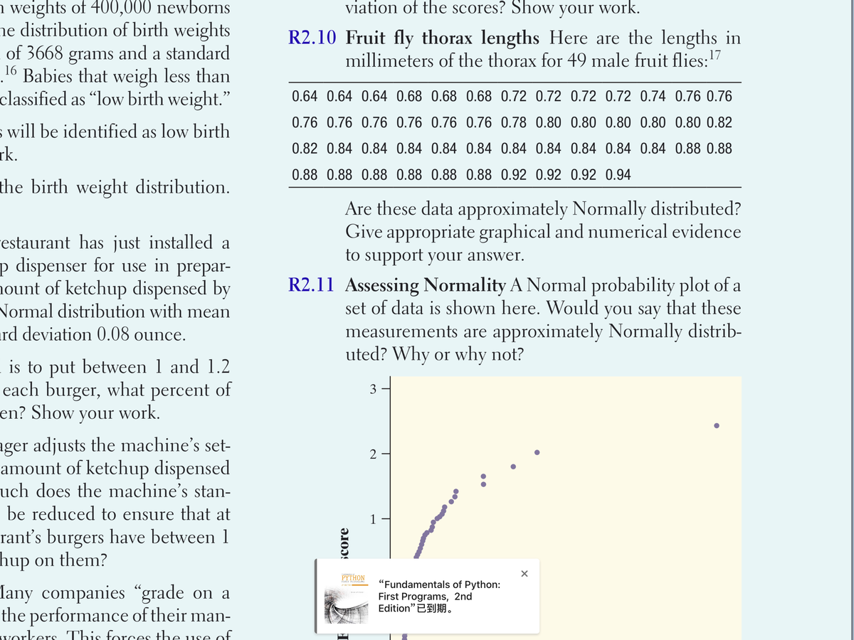 n weights of 400,000 newborns
viation of the scores? Show your work.
ne distribution of birth weights
of 3668 grams and a standard
16 Babies that weigh less than
classified as "low birth weight."
R2.10 Fruit fly thorax lengths Here are the lengths in
millimeters of the thorax for 49 male fruit flies:17
0.64 0.64 0.64 0.68 0.68 0.68 0.72 0.72 0.72 0.72 0.74 0.76 0.76
0.76 0.76 0.76 0.76 0.76 0.76 0.78 0.80 0.80 0.80 0.80 0.80 0.82
s will be identified as low birth
rk.
0.82 0.84 0.84 0.84 0.84 0.84 0.84 0.84 0.84 0.84 0.84 0.88 0.88
0.88 0.88 0.88 0.88 0.88 0.88 0.92 0.92 0.92 0.94
the birth weight distribution.
Are these data approximately Normally distributed?
Give appropriate graphical and numerical evidence
estaurant has just installed a
p dispenser for use in prepar-
nount of ketchup dispensed by
Normal distribution with mean
ird deviation 0.08 ounce.
to support your answer.
R2.11 Assessing Normality A Normal probability plot of a
set of data is shown here. Would you say that these
measurements are approximately Normally distrib-
uted? Why or why not?
is to put between 1 and 1.2
each burger, what percent of
en? Show your work.
3
ager adjusts the machine's set-
amount of ketchup dispensed
uch does the machine's stan-
2
be reduced to ensure that at
rant's burgers have between 1
hup on them?
PYTHON
"Fundamentals of Python:
First Programs, 2nd
Edition”已到期。
FIESI PROGRAMS
Iany companies “grade on a
the performance of their man-
workers This forces the use of
¿core
