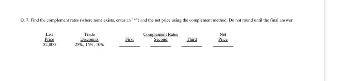 Q. 7. Find the complement rates (where none exists, enter an "*") and the net price using the complement method. Do not round until the final answer.
List
Price
$2,800
Trade
Discounts
25%, 15%, 10%
First
Complement Rates
Second
Third
Net
Price