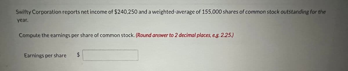 Swifty Corporation reports net income of $240,250 and a weighted-average of 155,000 shares of common stock outstanding for the
year.
Compute the earnings per share of common stock. (Round answer to 2 decimal places, e.g. 2.25.)
Earnings per share $