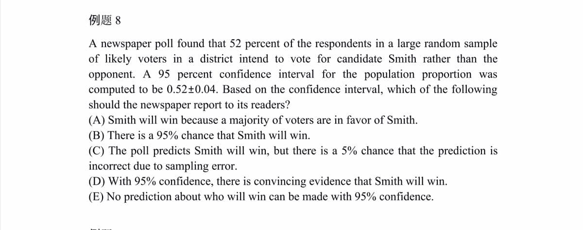 例题8
A newspaper poll found that 52 percent of the respondents in a large random sample
of likely voters in a district intend to vote for candidate Smith rather than the
opponent. A 95 percent confidence interval for the population proportion was
computed to be 0.52±0.04. Based on the confidence interval, which of the following
should the newspaper report to its readers?
(A) Smith will win because a majority of voters are in favor of Smith.
(B) There is a 95% chance that Smith will win.
(C) The poll predicts Smith will win, but there is a 5% chance that the prediction is
incorrect due to sampling error.
(D) With 95% confidence, there is convincing evidence that Smith will win.
(E) No prediction about who will win can be made with 95% confidence.
