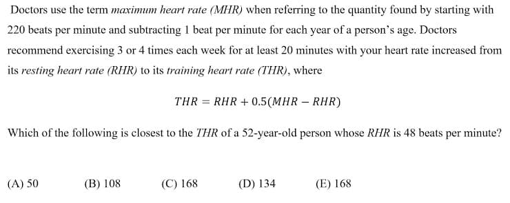 Doctors use the term maximum heart rate (MHR) when referring to the quantity found by starting with
220 beats per minute and subtracting 1 beat per minute for each year of a person's age. Doctors
recommend exercising 3 or 4 times each week for at least 20 minutes with your heart rate increased from
its resting heart rate (RHR) to its training heart rate (THR), where
THR = RHR + 0.5(MHR – RHR)
%3D
Which of the following is closest to the THR of a 52-year-old person whose RHR is 48 beats per minute?
(A) 50
(B) 108
(C) 168
(D) 134
(E) 168
