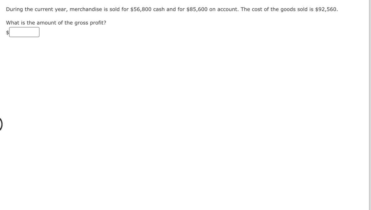 During the current year, merchandise is sold for $56,800 cash and for $85,600 on account. The cost of the goods sold is $92,560.
What is the amount of the gross profit?