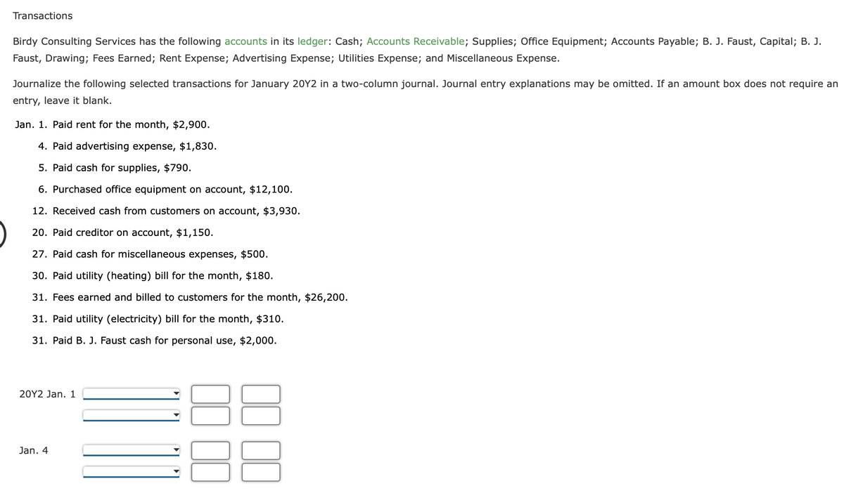 Transactions
Birdy Consulting Services has the following accounts in its ledger: Cash; Accounts Receivable; Supplies; Office Equipment; Accounts Payable; B. J. Faust, Capital; B. J.
Faust, Drawing; Fees Earned; Rent Expense; Advertising Expense; Utilities Expense; and Miscellaneous Expense.
Journalize the following selected transactions for January 20Y2 in a two-column journal. Journal entry explanations may be omitted. If an amount box does not require an
entry, leave it blank.
Jan. 1. Paid rent for the month, $2,900.
4. Paid advertising expense, $1,830.
5. Paid cash for supplies, $790.
6. Purchased office equipment on account, $12,100.
12. Received cash from customers on account, $3,930.
20. Paid creditor on account, $1,150.
27. Paid cash for miscellaneous expenses, $500.
30. Paid utility (heating) bill for the month, $180.
31. Fees earned and billed to customers for the month, $26,200.
31. Paid utility (electricity) bill for the month, $310.
31. Paid B. J. Faust cash for personal use, $2,000.
20Y2 Jan. 1
Jan. 4