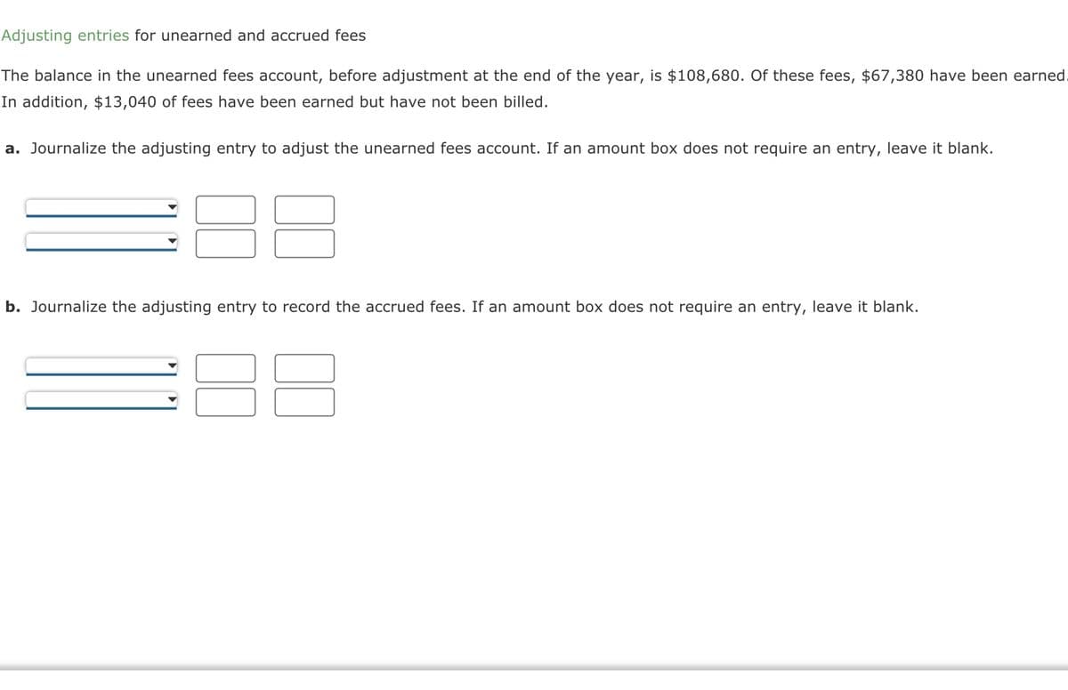 Adjusting entries for unearned and accrued fees
The balance in the unearned fees account, before adjustment at the end of the year, is $108,680. Of these fees, $67,380 have been earned.
In addition, $13,040 of fees have been earned but have not been billed.
a. Journalize the adjusting entry to adjust the unearned fees account. If an amount box does not require an entry, leave it blank.
88
b. Journalize the adjusting entry to record the accrued fees. If an amount box does not require an entry, leave it blank.