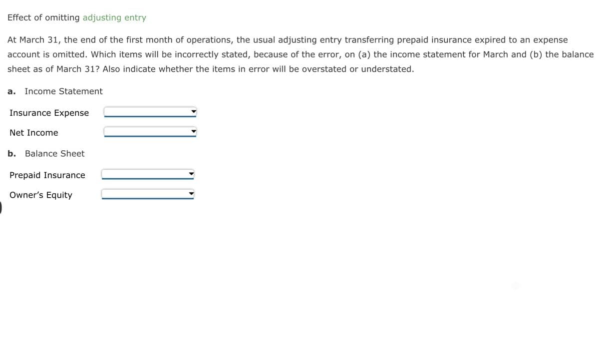 Effect of omitting adjusting entry
At March 31, the end of the first month of operations, the usual adjusting entry transferring prepaid insurance expired to an expense
account is omitted. Which items will be incorrectly stated, because of the error, on (a) the income statement for March and (b) the balance
sheet as of March 31? Also indicate whether the items in error will be overstated or understated.
a. Income Statement
Insurance Expense
Net Income
b. Balance Sheet
Prepaid Insurance
Owner's Equity