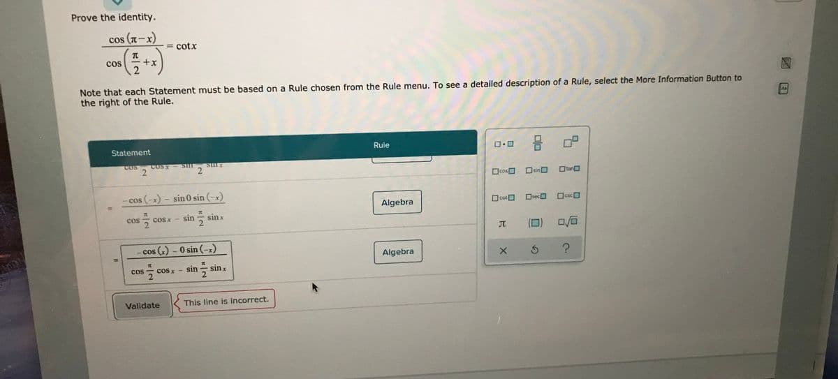 Prove the identity.
cos (n-x)
= cotx
cos
Note that each Statement must be based on a Rule chosen from the Rule menu. To see a detailed description of a Rule, select the More Information Button to
the right of the Rule.
AR
Statement
Rule
COS
COSX
- Sim
|cos sin 0
O tan
cos (-x)- sin 0 sin (-x)
Algebra
O cotO
Oseca
OcscO
7C
sin수 sinx
cos
cosx
JT
- cos (x) - 0 sin (-x)
Algebra
%3D
sin
in sinx
cos
cos x
Validate
This line is incorrect.
