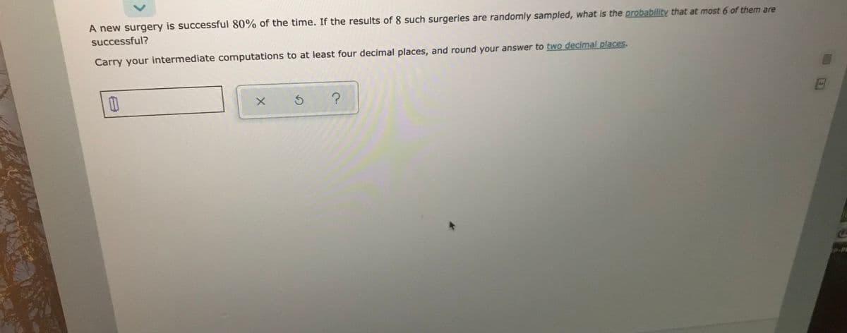 A new surgery is successful 80% of the time. If the results of 8 such surgeries are randomly sampled, what is the probability that at most 6 of them are
successful?
Carry your intermediate computations to at least four decimal places, and round your answer to two decimal places.
