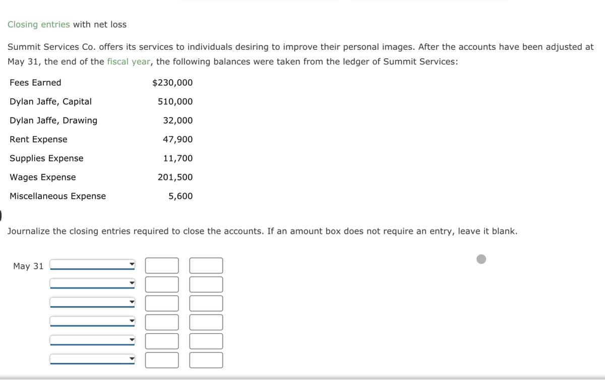 Closing entries with net loss
Summit Services Co. offers its services to individuals desiring to improve their personal images. After the accounts have been adjusted at
May 31, the end of the fiscal year, the following balances were taken from the ledger of Summit Services:
Fees Earned
Dylan Jaffe, Capital
Dylan Jaffe, Drawing
Rent Expense
Supplies Expense
Wages Expense
Miscellaneous Expense
$230,000
510,000
32,000
47,900
11,700
201,500
5,600
Journalize the closing entries required to close the accounts. If an amount box does not require an entry, leave it blank.
May 31